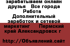 зарабатываем онлайн друзья - Все города Работа » Дополнительный заработок и сетевой маркетинг   . Пермский край,Александровск г.